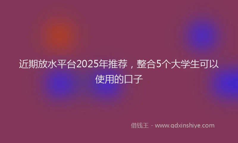 近期放水平台2025年推荐，整合5个大学生可以使用的口子