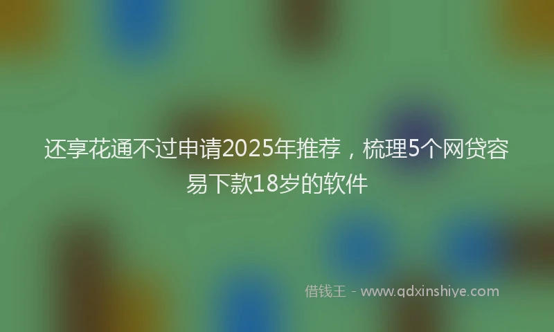 还享花通不过申请2025年推荐，梳理5个网贷容易下款18岁的软件