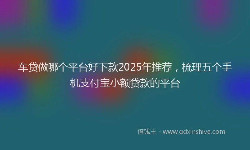 车贷做哪个平台好下款2025年推荐，梳理五个手机支付宝小额贷款的平台