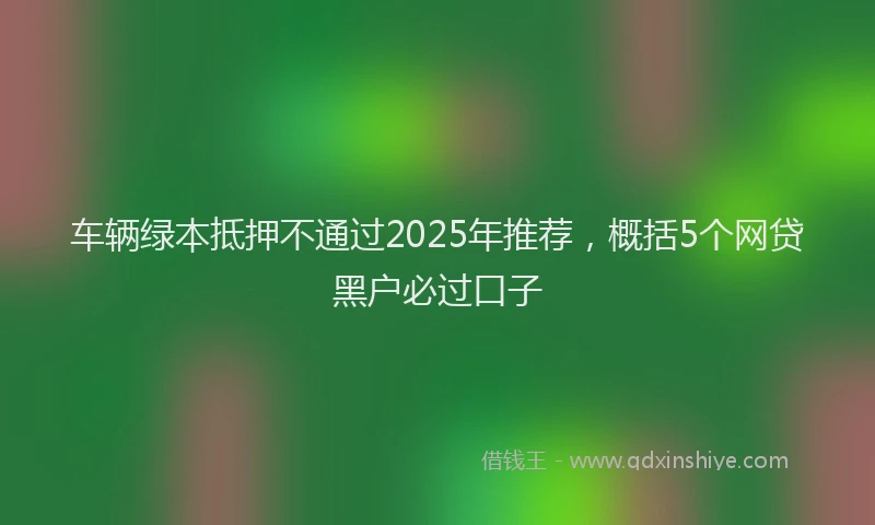 车辆绿本抵押不通过2025年推荐，概括5个网贷黑户必过口子