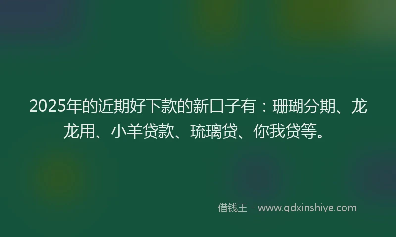 2025年的近期好下款的新口子有：珊瑚分期、龙龙用、小羊贷款、琉璃贷、你我贷等。