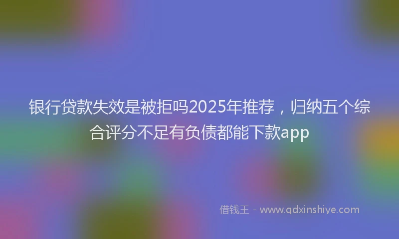 银行贷款失效是被拒吗2025年推荐，归纳五个综合评分不足有负债都能下款app