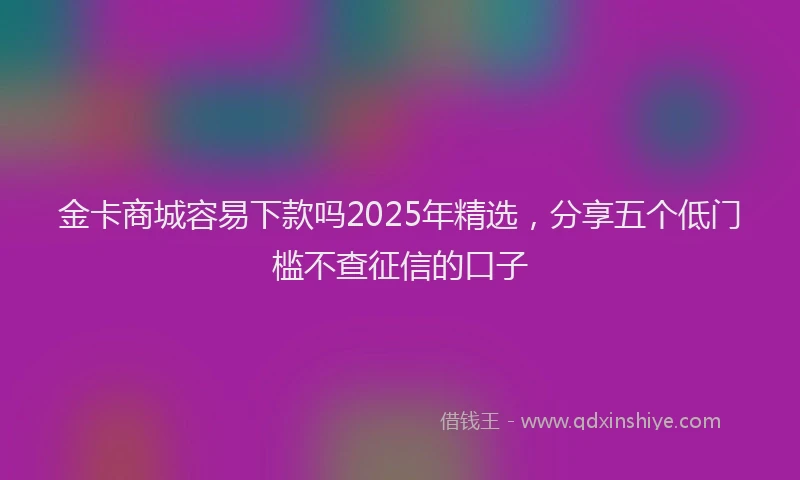 金卡商城容易下款吗2025年精选，分享五个低门槛不查征信的口子