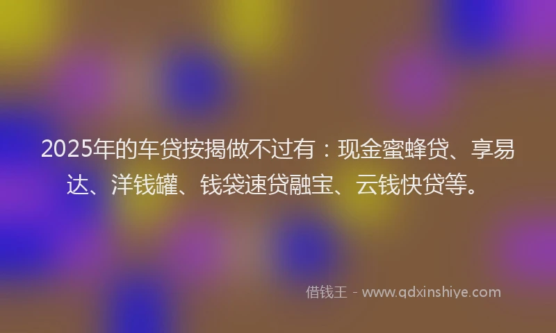 2025年的车贷按揭做不过有：现金蜜蜂贷、享易达、洋钱罐、钱袋速贷融宝、云钱快贷等。