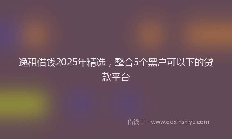 逸租借钱2025年精选，整合5个黑户可以下的贷款平台