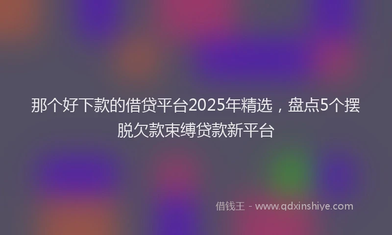 那个好下款的借贷平台2025年精选，盘点5个摆脱欠款束缚贷款新平台