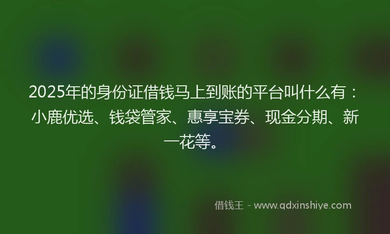 2025年的身份证借钱马上到账的平台叫什么有：小鹿优选、钱袋管家、惠享宝券、现金分期、新一花等。