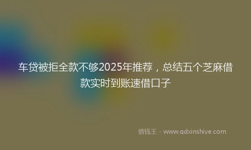 车贷被拒全款不够2025年推荐，总结五个芝麻借款实时到账速借口子