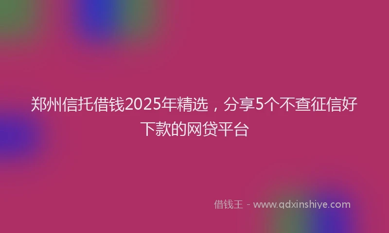 郑州信托借钱2025年精选，分享5个不查征信好下款的网贷平台