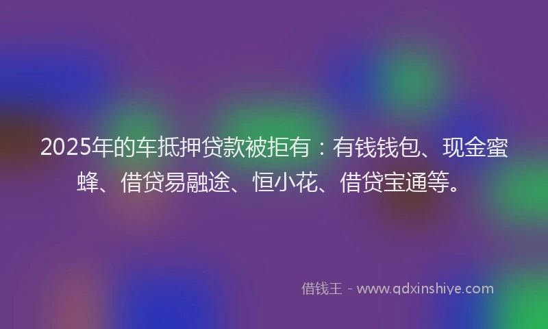 2025年的车抵押贷款被拒有：有钱钱包、现金蜜蜂、借贷易融途、恒小花、借贷宝通等。