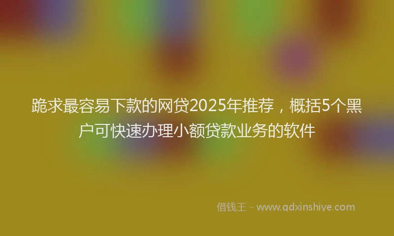 跪求最容易下款的网贷2025年推荐，概括5个黑户可快速办理小额贷款业务的软件