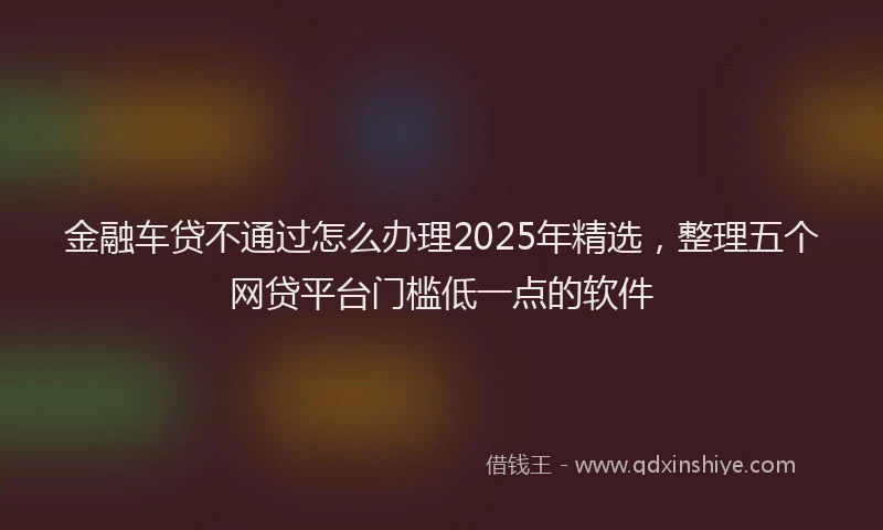 金融车贷不通过怎么办理2025年精选，整理五个网贷平台门槛低一点的软件