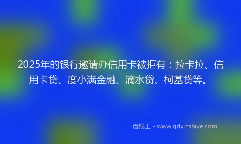 2025年的银行邀请办信用卡被拒有：拉卡拉、信用卡贷、度小满金融、滴水贷、柯基贷等。