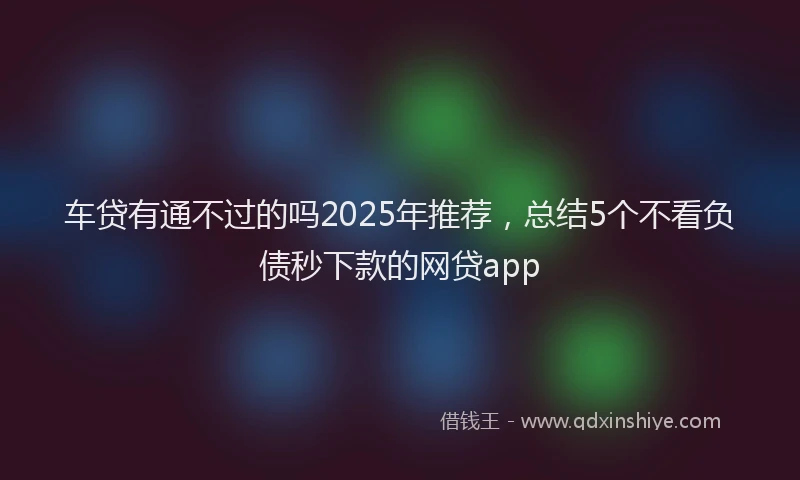 车贷有通不过的吗2025年推荐，总结5个不看负债秒下款的网贷app