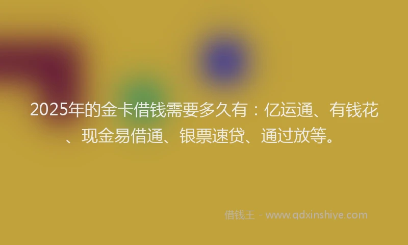 2025年的金卡借钱需要多久有:亿运通、有钱花、现金易借通、银票速贷、通过放等。
