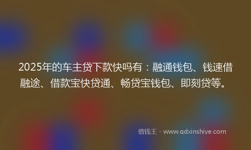2025年的车主贷下款快吗有：融通钱包、钱速借融途、借款宝快贷通、畅贷宝钱包、即刻贷等。