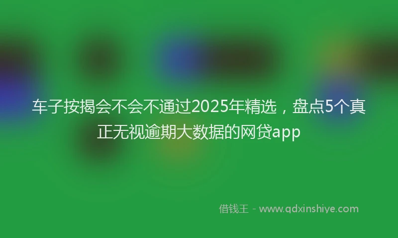 车子按揭会不会不通过2025年精选，盘点5个真正无视逾期大数据的网贷app