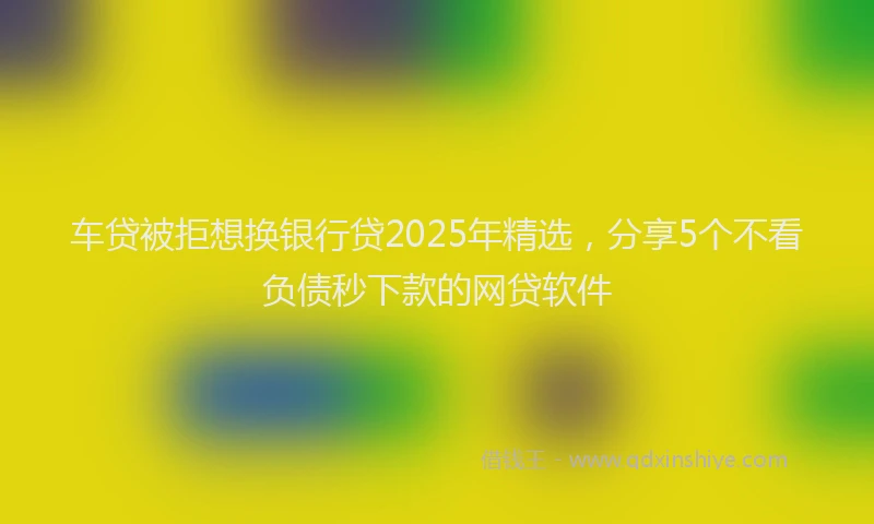 车贷被拒想换银行贷2025年精选，分享5个不看负债秒下款的网贷软件