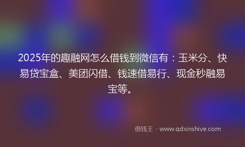 2025年的趣融网怎么借钱到微信有：玉米分、快易贷宝盒、美团闪借、钱速借易行、现金秒融易宝等。