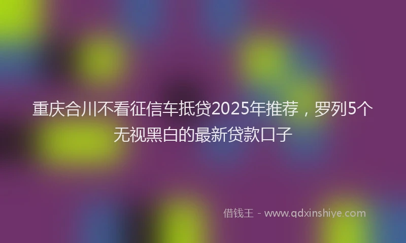 重庆合川不看征信车抵贷2025年推荐，罗列5个无视黑白的最新贷款口子