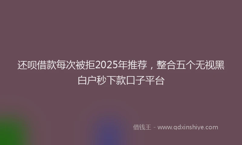 还呗借款每次被拒2025年推荐，整合五个无视黑白户秒下款口子平台