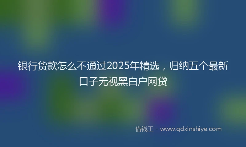 银行货款怎么不通过2025年精选，归纳五个最新口子无视黑白户网贷