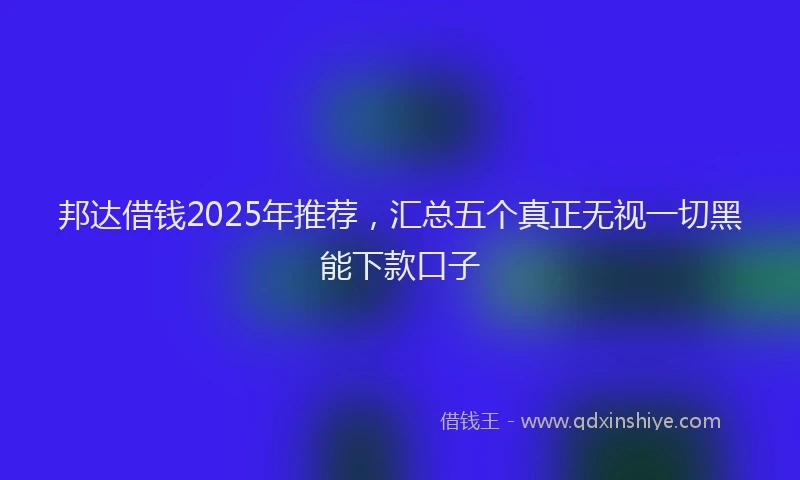 邦达借钱2025年推荐，汇总五个真正无视一切黑能下款口子