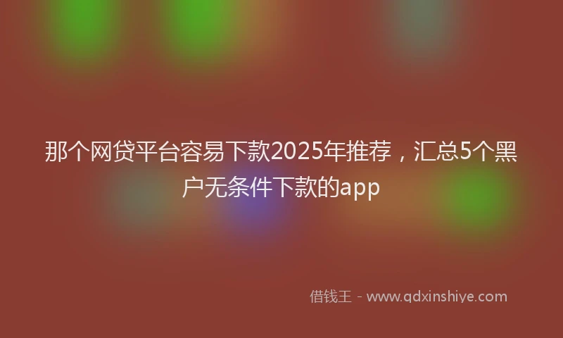那个网贷平台容易下款2025年推荐，汇总5个黑户无条件下款的app