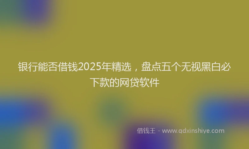 银行能否借钱2025年精选，盘点五个无视黑白必下款的网贷软件