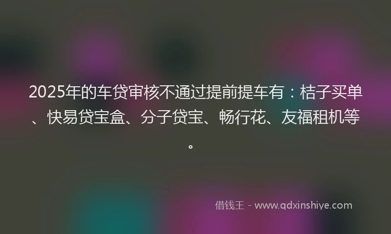 2025年的车贷审核不通过提前提车有：桔子买单、快易贷宝盒、分子贷宝、畅行花、友福租机等。