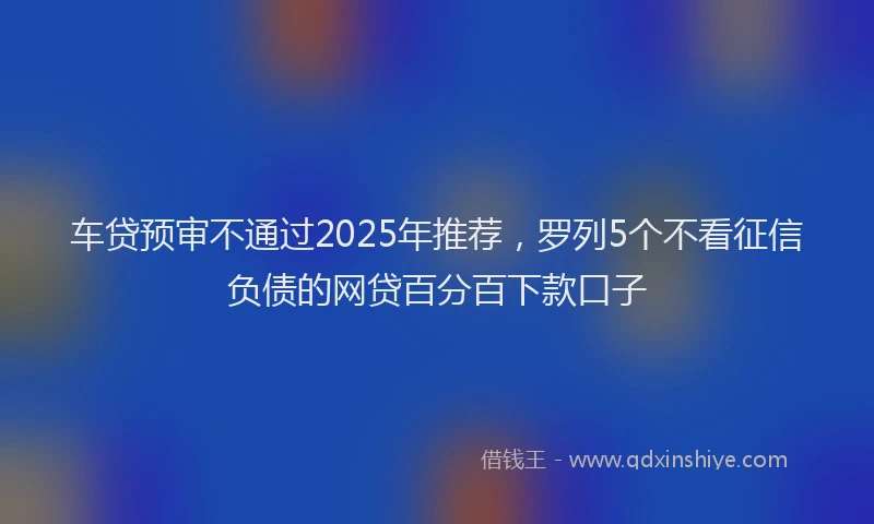 车贷预审不通过2025年推荐，罗列5个不看征信负债的网贷百分百下款口子