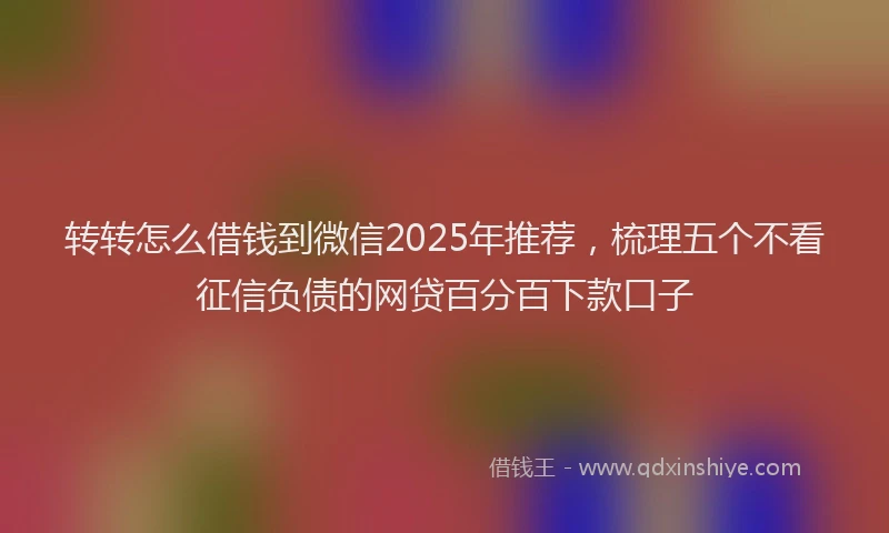 转转怎么借钱到微信2025年推荐，梳理五个不看征信负债的网贷百分百下款口子