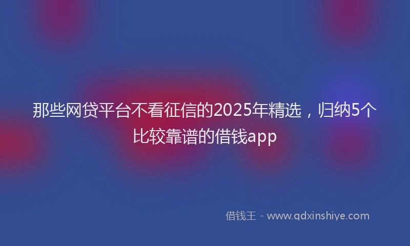 那些网贷平台不看征信的2025年精选，归纳5个比较靠谱的借钱app