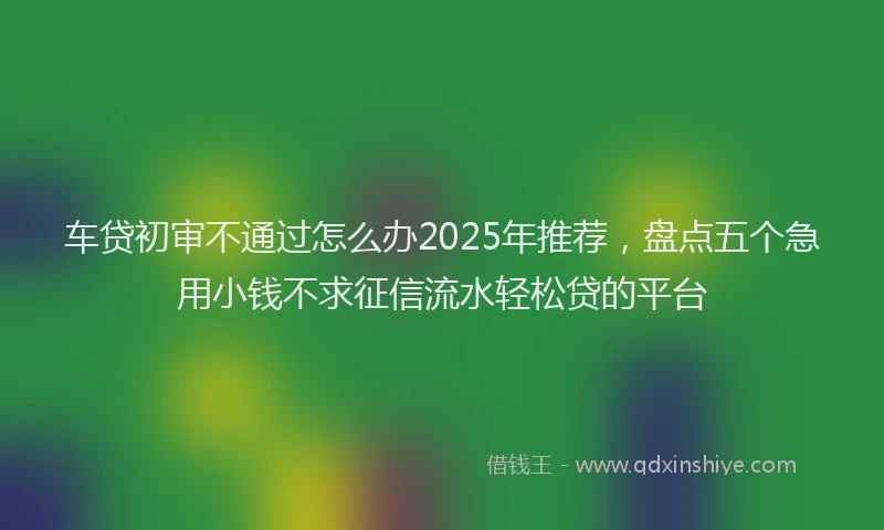车贷初审不通过怎么办2025年推荐，盘点五个急用小钱不求征信流水轻松贷的平台