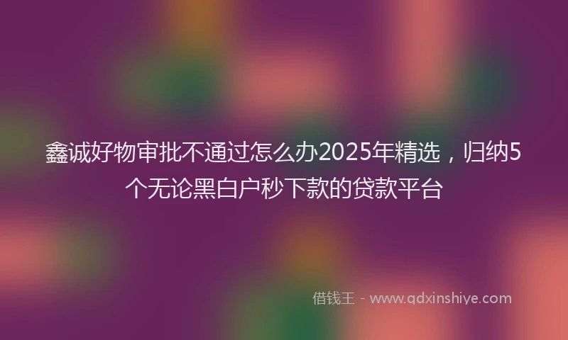 鑫诚好物审批不通过怎么办2025年精选，归纳5个无论黑白户秒下款的贷款平台