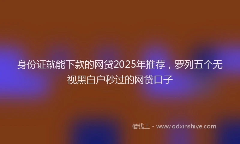 身份证就能下款的网贷2025年推荐，罗列五个无视黑白户秒过的网贷口子