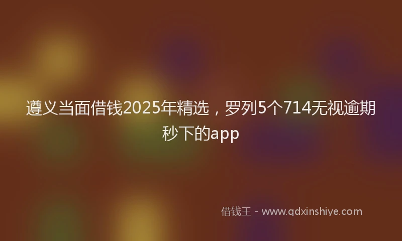 遵义当面借钱2025年精选，罗列5个714无视逾期秒下的app