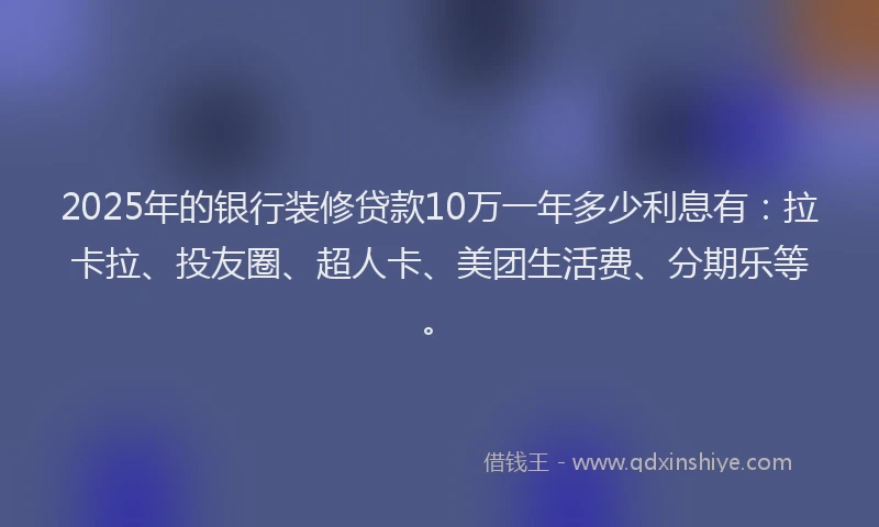 2025年的银行装修贷款10万一年多少利息有：拉卡拉、投友圈、超人卡、美团生活费、分期乐等。