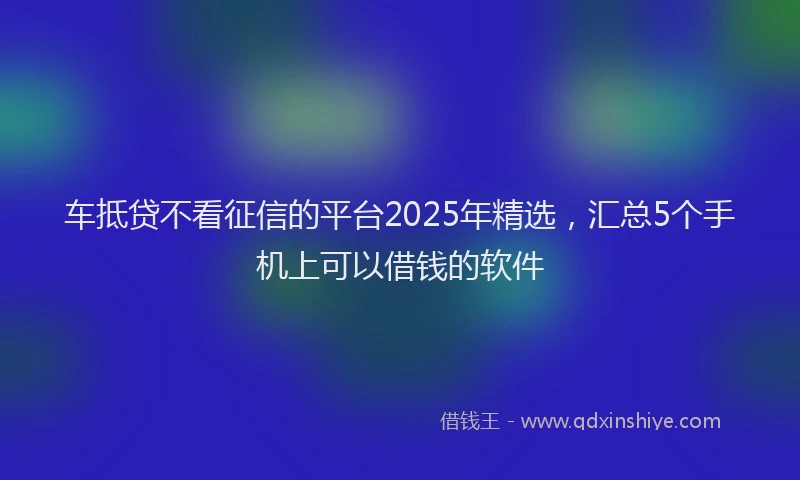 车抵贷不看征信的平台2025年精选，汇总5个手机上可以借钱的软件