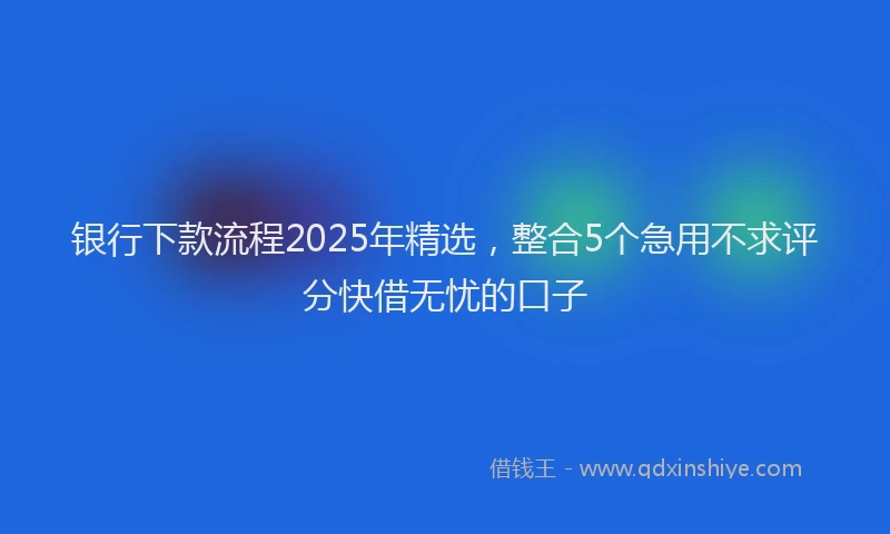 银行下款流程2025年精选，整合5个急用不求评分快借无忧的口子