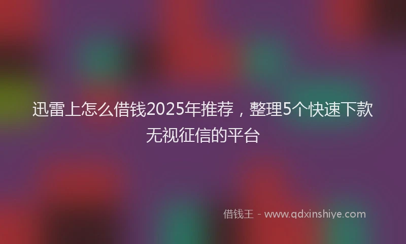 迅雷上怎么借钱2025年推荐，整理5个快速下款无视征信的平台