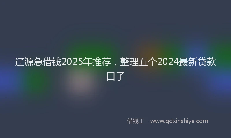 辽源急借钱2025年推荐，整理五个2024最新贷款口子