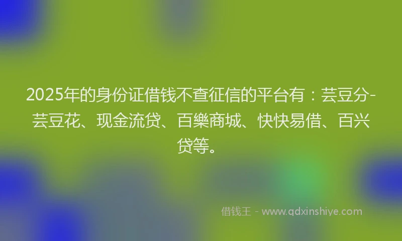2025年的身份证借钱不查征信的平台有：芸豆分-芸豆花、现金流贷、百樂商城、快快易借、百兴贷等。