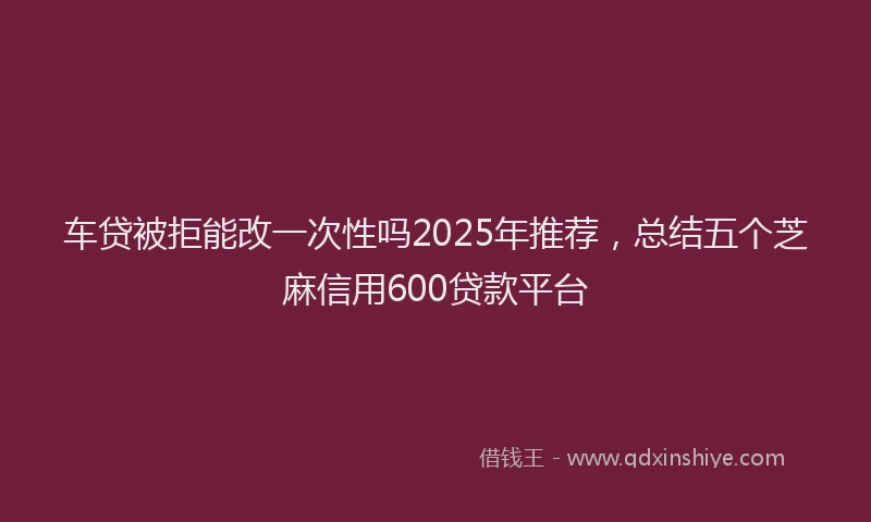车贷被拒能改一次性吗2025年推荐，总结五个芝麻信用600贷款平台