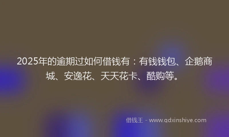 2025年的逾期过如何借钱有：有钱钱包、企鹅商城、安逸花、天天花卡、酷购等。