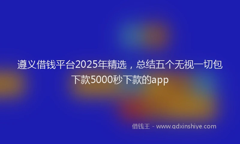 遵义借钱平台2025年精选，总结五个无视一切包下款5000秒下款的app