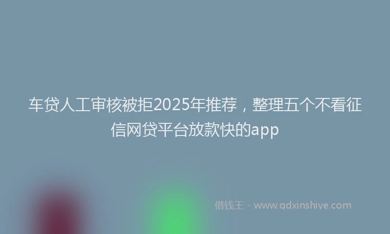 车贷人工审核被拒2025年推荐，整理五个不看征信网贷平台放款快的app