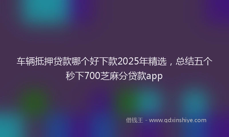 车辆抵押贷款哪个好下款2025年精选，总结五个秒下700芝麻分贷款app