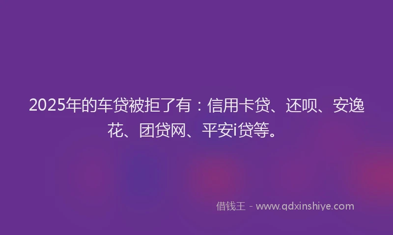 2025年的车贷被拒了有：信用卡贷、还呗、安逸花、团贷网、平安i贷等。