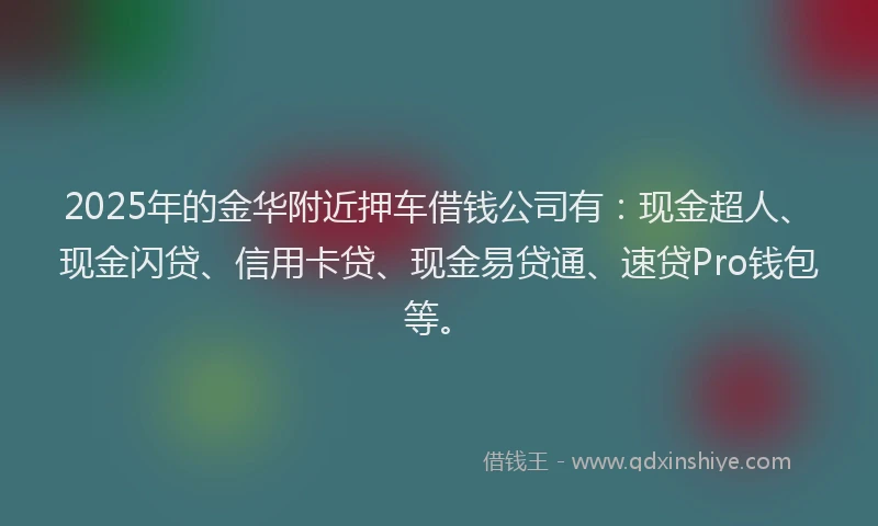 2025年的金华附近押车借钱公司有:现金超人、现金闪贷、信用卡贷、现金易贷通、速贷Pro钱包等。